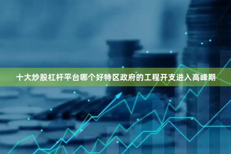 十大炒股杠杆平台哪个好特区政府的工程开支进入高峰期