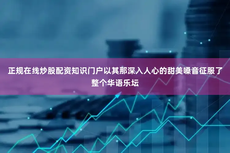 正规在线炒股配资知识门户以其那深入人心的甜美嗓音征服了整个华语乐坛