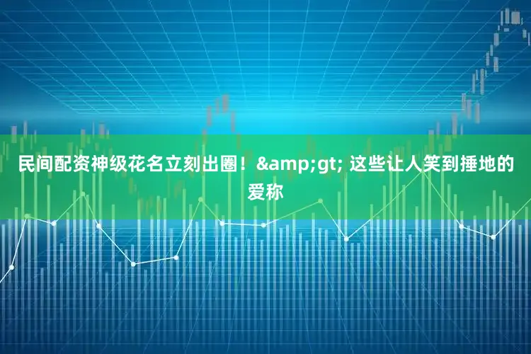民间配资神级花名立刻出圈！&gt; 这些让人笑到捶地的爱称