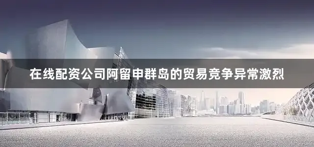 在线配资公司阿留申群岛的贸易竞争异常激烈