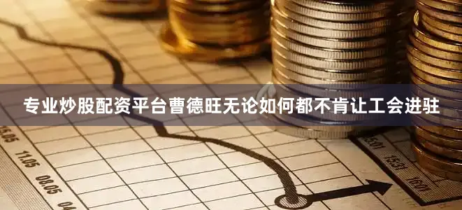 专业炒股配资平台曹德旺无论如何都不肯让工会进驻
