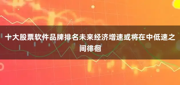 十大股票软件品牌排名未来经济增速或将在中低速之间徘徊