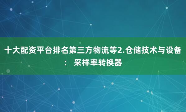 十大配资平台排名第三方物流等2.仓储技术与设备： 采样率转换器