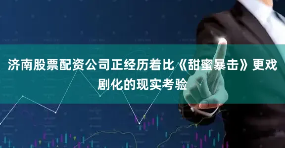 济南股票配资公司正经历着比《甜蜜暴击》更戏剧化的现实考验