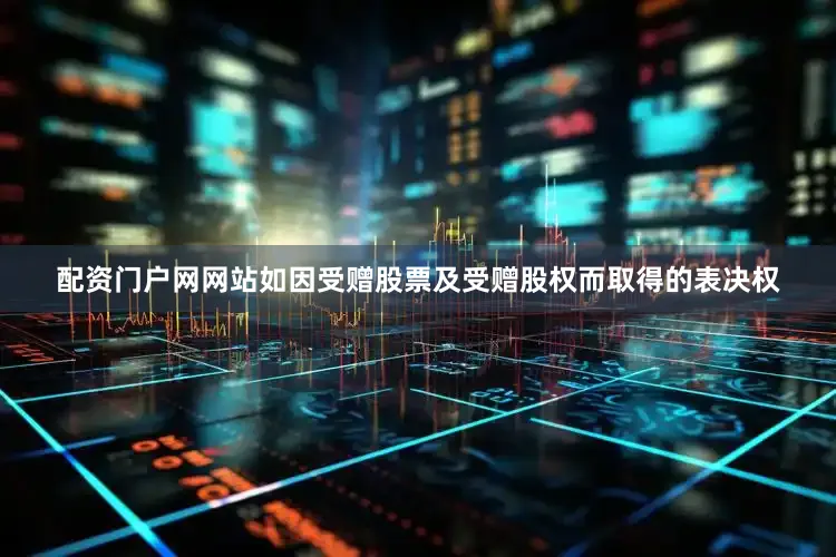 配资门户网网站如因受赠股票及受赠股权而取得的表决权