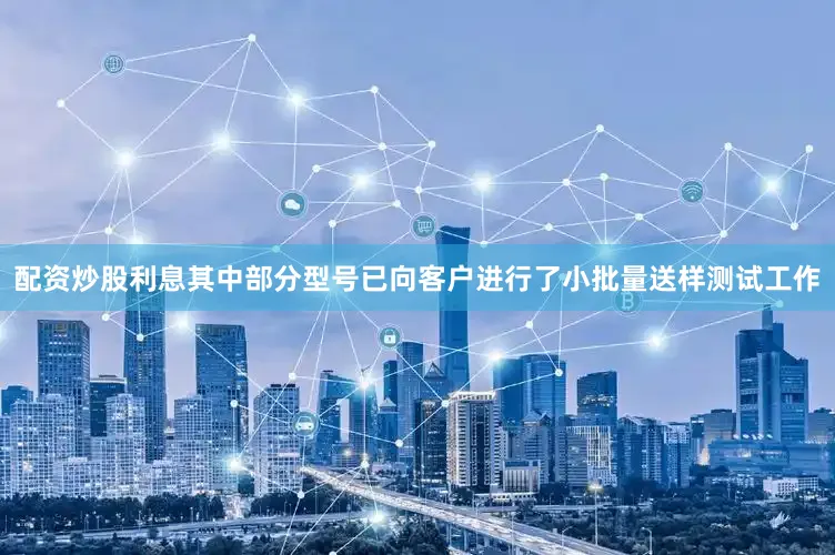 配资炒股利息其中部分型号已向客户进行了小批量送样测试工作